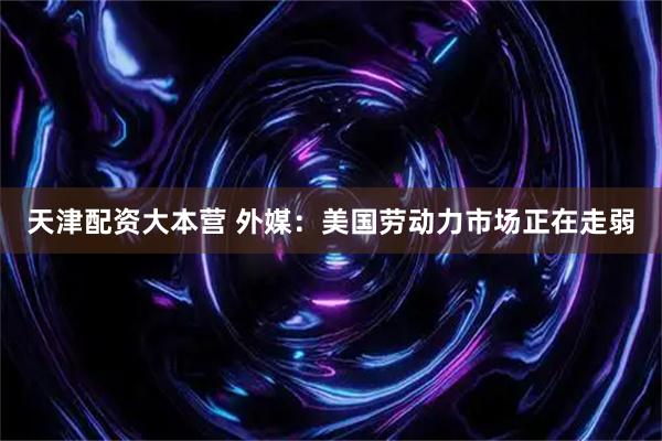 天津配资大本营 外媒：美国劳动力市场正在走弱