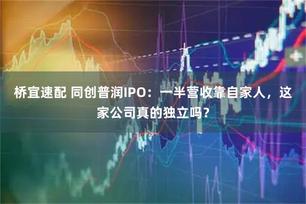 桥宜速配 同创普润IPO：一半营收靠自家人，这家公司真的独立吗？