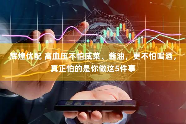辉煌优配 高血压不怕咸菜、酱油，更不怕喝酒，真正怕的是你做这5件事