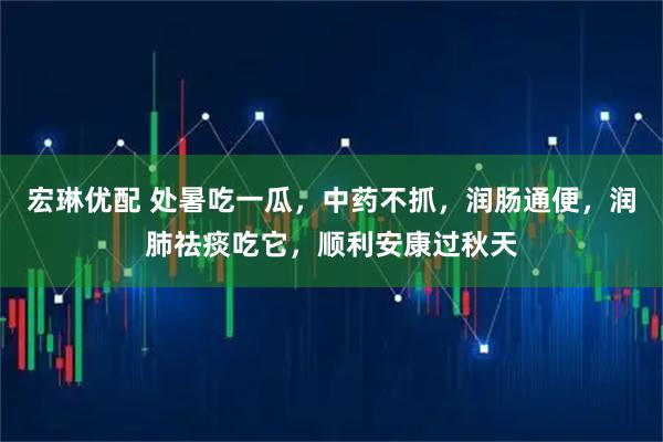 宏琳优配 处暑吃一瓜，中药不抓，润肠通便，润肺祛痰吃它，顺利安康过秋天