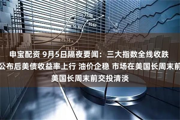 申宝配资 9月5日隔夜要闻：三大指数全线收跌 就业数据公布后美债收益率上行 油价企稳 市场在美国长周末前交投清淡