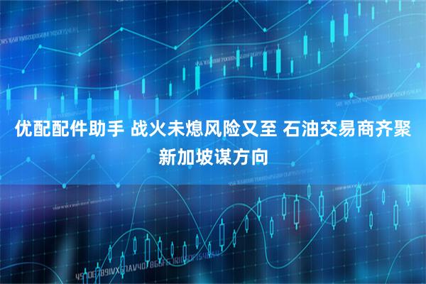 优配配件助手 战火未熄风险又至 石油交易商齐聚新加坡谋方向